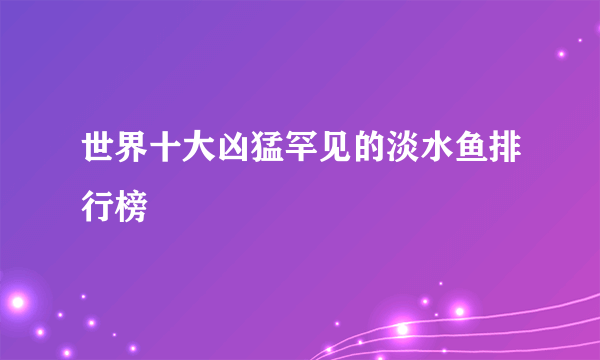 世界十大凶猛罕见的淡水鱼排行榜