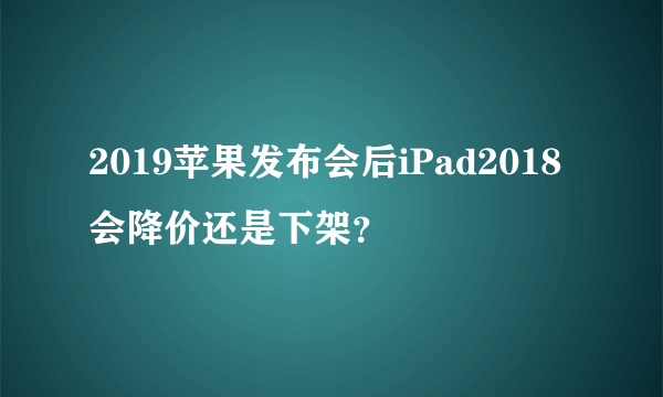 2019苹果发布会后iPad2018会降价还是下架？