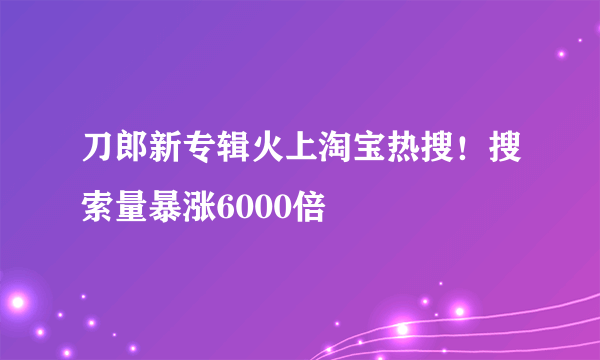 刀郎新专辑火上淘宝热搜！搜索量暴涨6000倍