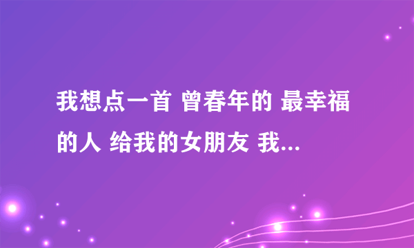 我想点一首 曾春年的 最幸福的人 给我的女朋友 我想对她说的是 你原谅我的错 不要不里我 这段时间我好想你