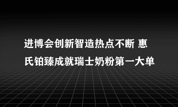 进博会创新智造热点不断 惠氏铂臻成就瑞士奶粉第一大单