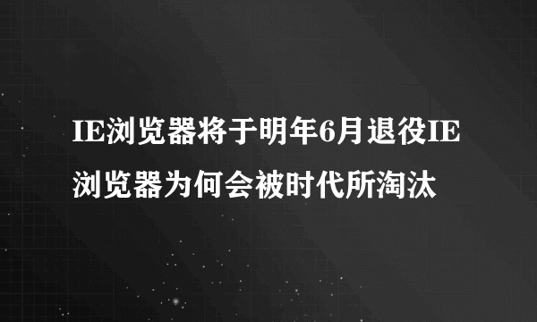 IE浏览器将于明年6月退役IE浏览器为何会被时代所淘汰