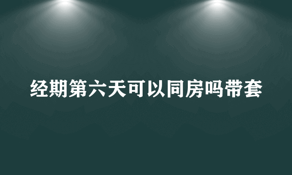 经期第六天可以同房吗带套