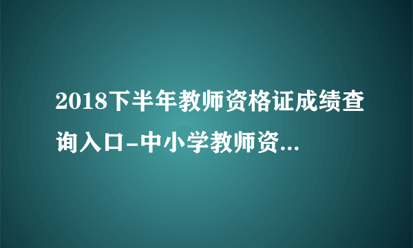 2018下半年教师资格证成绩查询入口-中小学教师资格证成绩查询