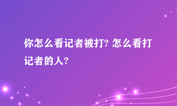 你怎么看记者被打? 怎么看打记者的人?