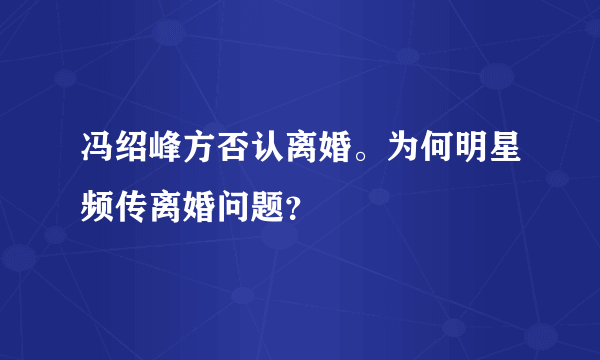 冯绍峰方否认离婚。为何明星频传离婚问题？