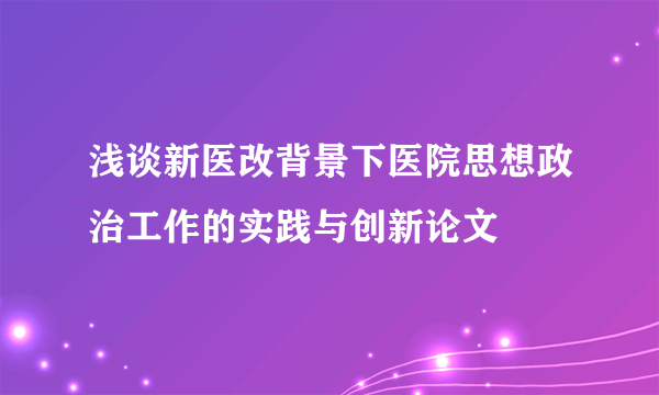 浅谈新医改背景下医院思想政治工作的实践与创新论文