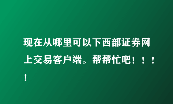 现在从哪里可以下西部证券网上交易客户端。帮帮忙吧！！！！