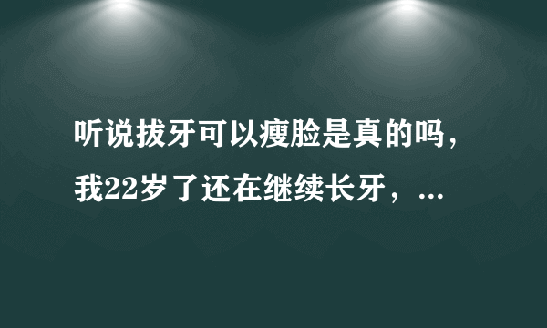 听说拔牙可以瘦脸是真的吗，我22岁了还在继续长牙，感觉脸都被撑大了，而且还长智齿，很影响我？