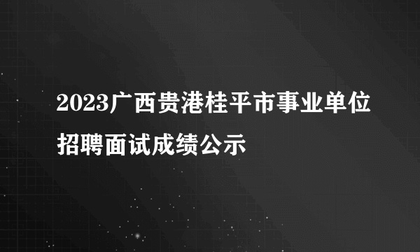 2023广西贵港桂平市事业单位招聘面试成绩公示