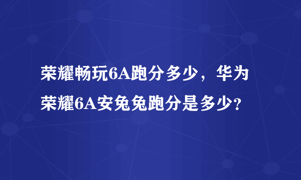 荣耀畅玩6A跑分多少，华为荣耀6A安兔兔跑分是多少？