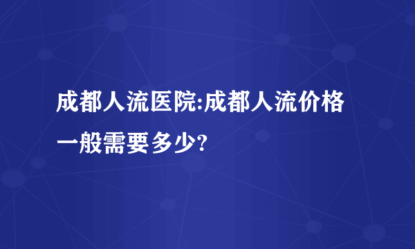 成都人流医院:成都人流价格一般需要多少?