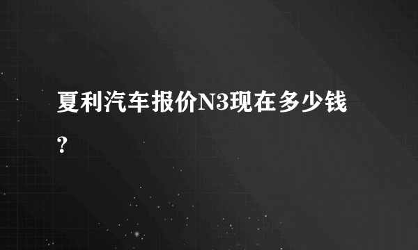 夏利汽车报价N3现在多少钱？