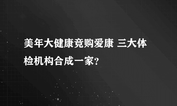 美年大健康竞购爱康 三大体检机构合成一家？