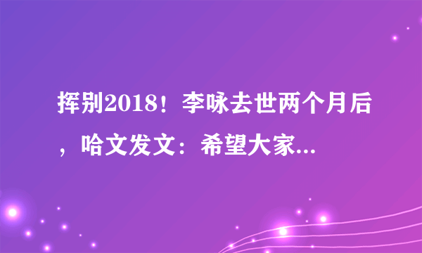 挥别2018！李咏去世两个月后，哈文发文：希望大家都好好的！