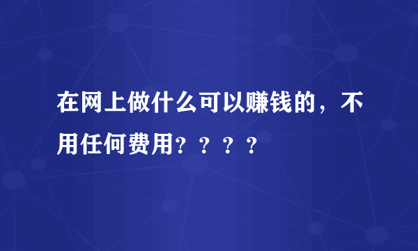 在网上做什么可以赚钱的，不用任何费用？？？？