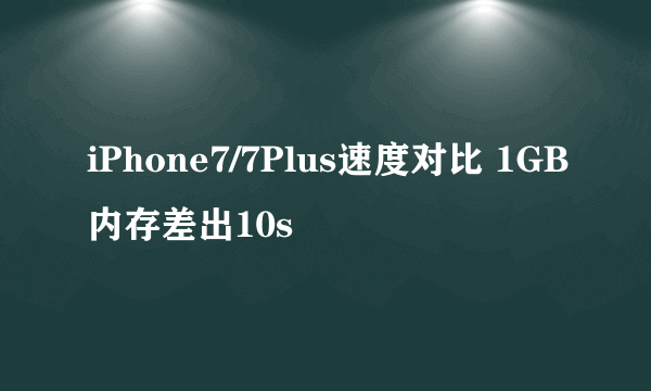 iPhone7/7Plus速度对比 1GB内存差出10s