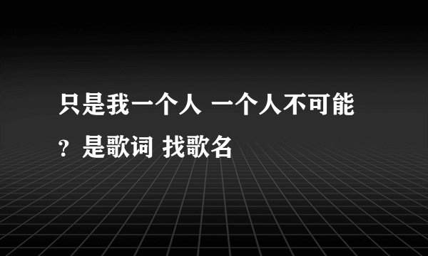 只是我一个人 一个人不可能 ？是歌词 找歌名