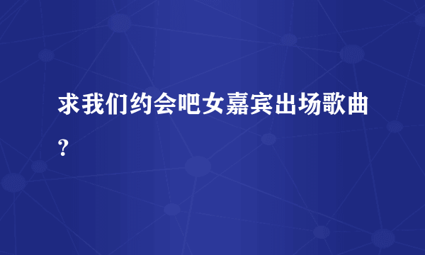 求我们约会吧女嘉宾出场歌曲？