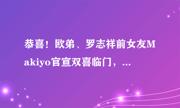 恭喜！欧弟、罗志祥前女友Makiyo官宣双喜临门，怀孕已经五个多月