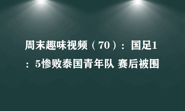 周末趣味视频（70）：国足1：5惨败泰国青年队 赛后被围