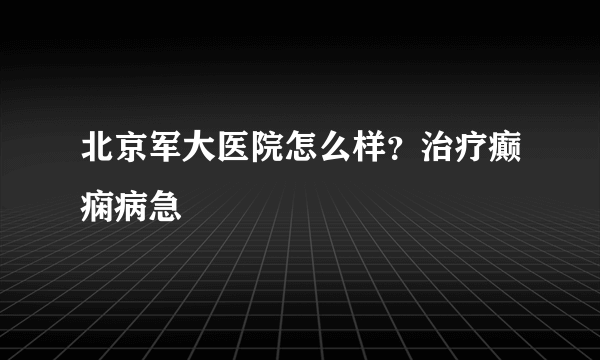 北京军大医院怎么样？治疗癫痫病急