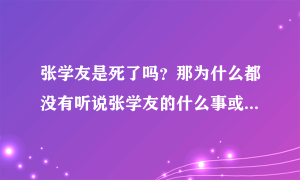 张学友是死了吗？那为什么都没有听说张学友的什么事或者什么歌很火？喜欢张学友的别骂我，我只是问问，因