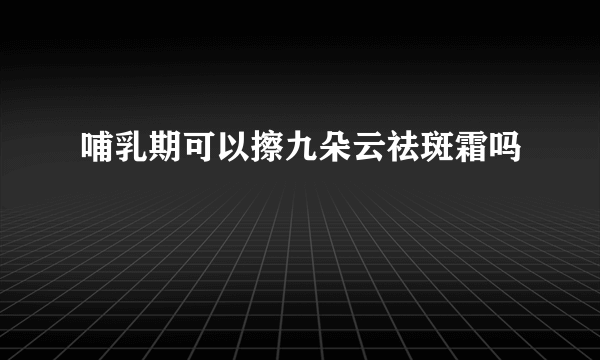 哺乳期可以擦九朵云祛斑霜吗