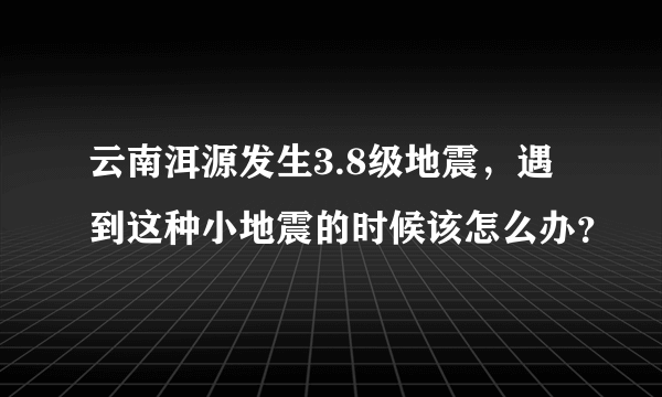 云南洱源发生3.8级地震，遇到这种小地震的时候该怎么办？