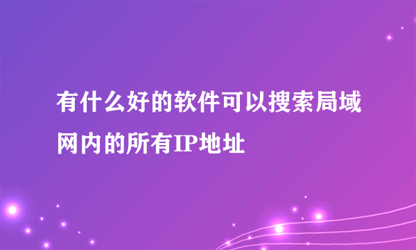 有什么好的软件可以搜索局域网内的所有IP地址