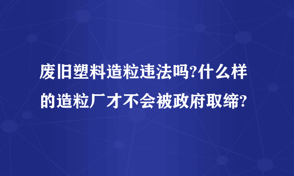 废旧塑料造粒违法吗?什么样的造粒厂才不会被政府取缔?