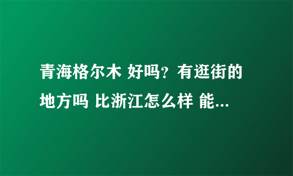 青海格尔木 好吗？有逛街的地方吗 比浙江怎么样 能具体说说嘛