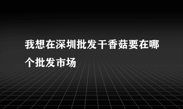 我想在深圳批发干香菇要在哪个批发市场