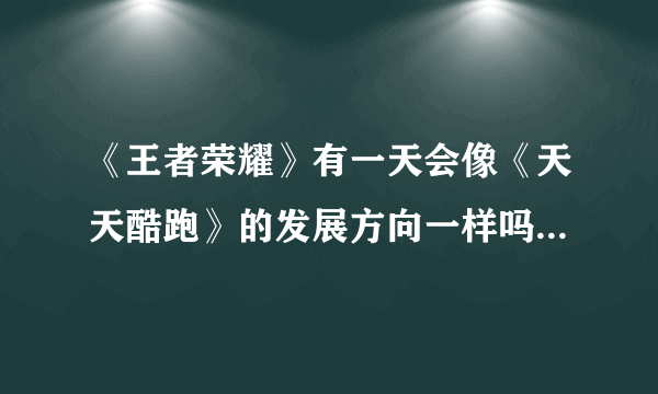 《王者荣耀》有一天会像《天天酷跑》的发展方向一样吗？为什么？