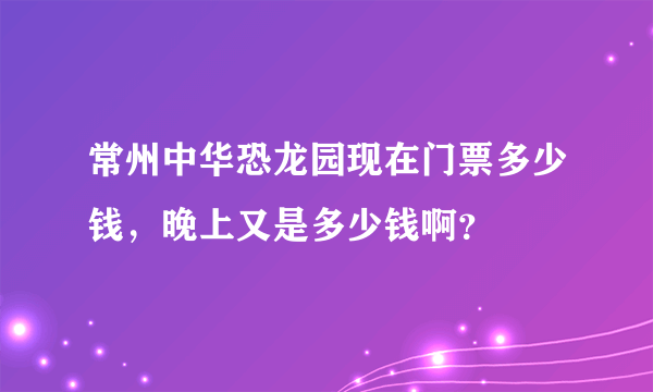 常州中华恐龙园现在门票多少钱，晚上又是多少钱啊？