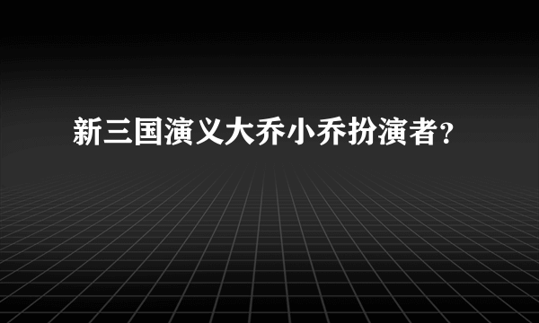 新三国演义大乔小乔扮演者？