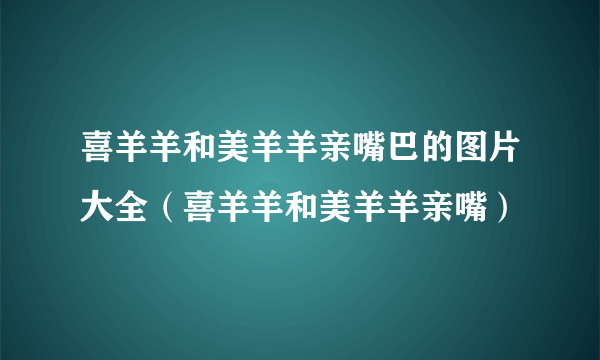 喜羊羊和美羊羊亲嘴巴的图片大全（喜羊羊和美羊羊亲嘴）