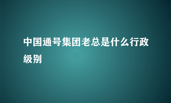 中国通号集团老总是什么行政级别