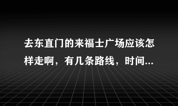 去东直门的来福士广场应该怎样走啊，有几条路线，时间会有多久？