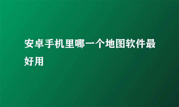 安卓手机里哪一个地图软件最好用