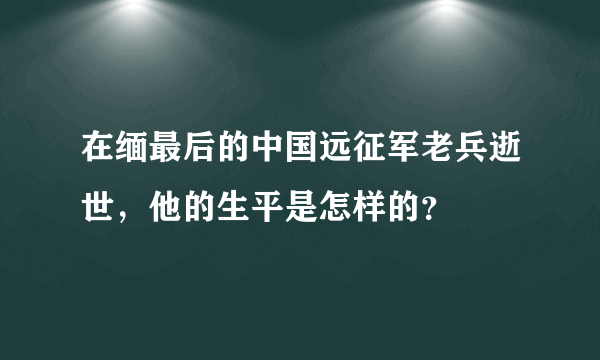 在缅最后的中国远征军老兵逝世，他的生平是怎样的？