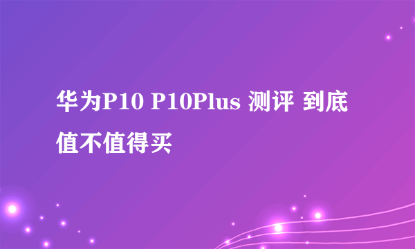 华为P10 P10Plus 测评 到底值不值得买