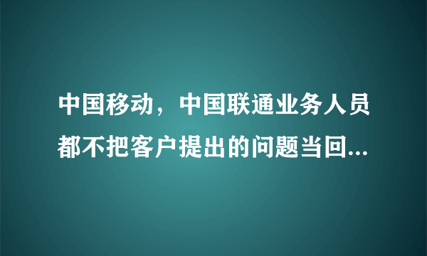 中国移动，中国联通业务人员都不把客户提出的问题当回事儿是吧？