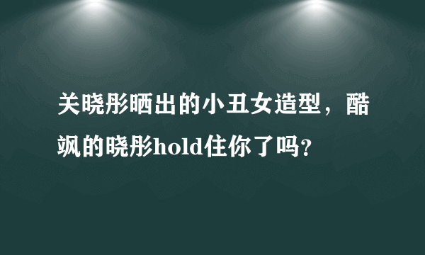 关晓彤晒出的小丑女造型，酷飒的晓彤hold住你了吗？