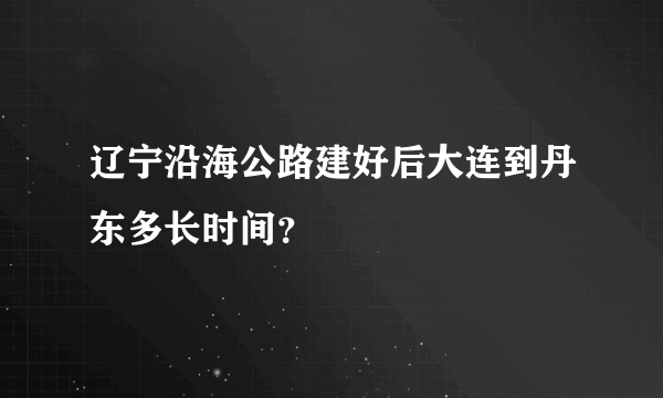 辽宁沿海公路建好后大连到丹东多长时间？