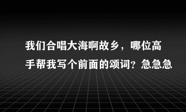 我们合唱大海啊故乡，哪位高手帮我写个前面的颂词？急急急