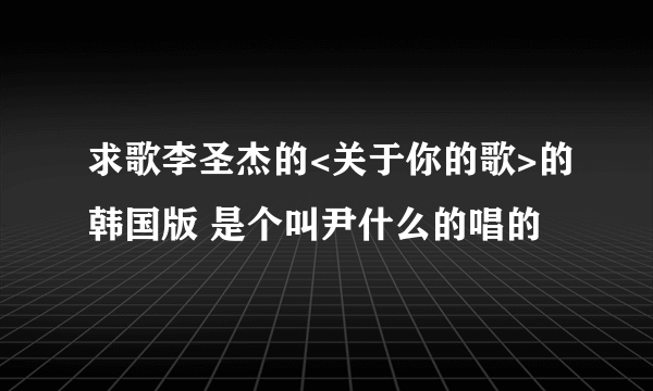 求歌李圣杰的<关于你的歌>的韩国版 是个叫尹什么的唱的