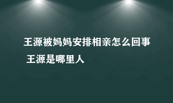 王源被妈妈安排相亲怎么回事 王源是哪里人