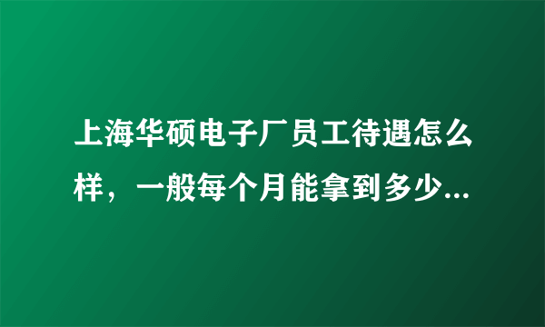 上海华硕电子厂员工待遇怎么样，一般每个月能拿到多少工资啊?(普工) 工作环境如何?了解的麻烦帮我解答...