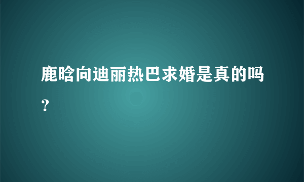 鹿晗向迪丽热巴求婚是真的吗？